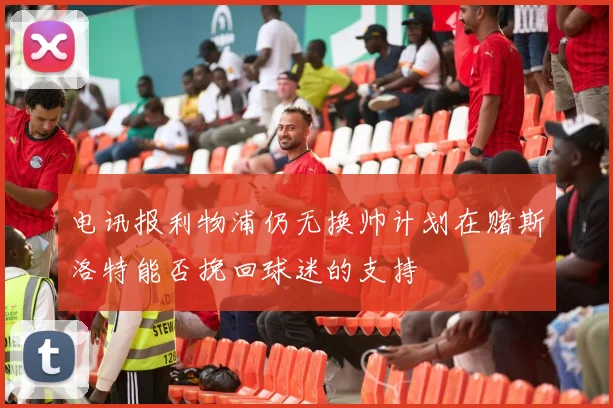 电讯报利物浦仍无换帅计划在赌斯洛特能否挽回球迷的支持